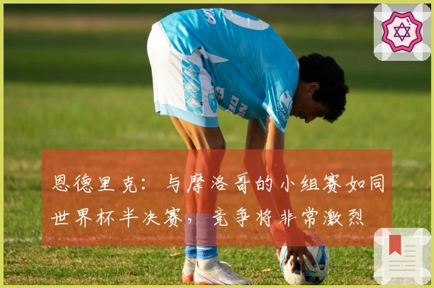 恩德里克：与摩洛哥的小组赛如同世界杯半决赛，竞争将非常激烈