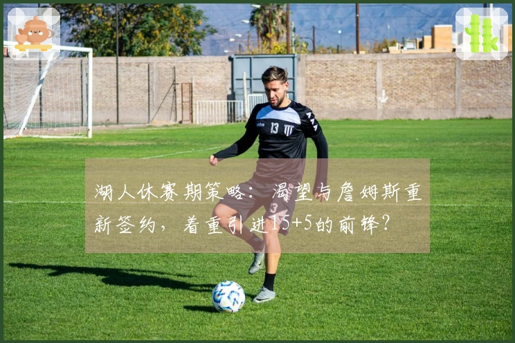 湖人休赛期策略：渴望与詹姆斯重新签约，着重引进15+5的前锋？
