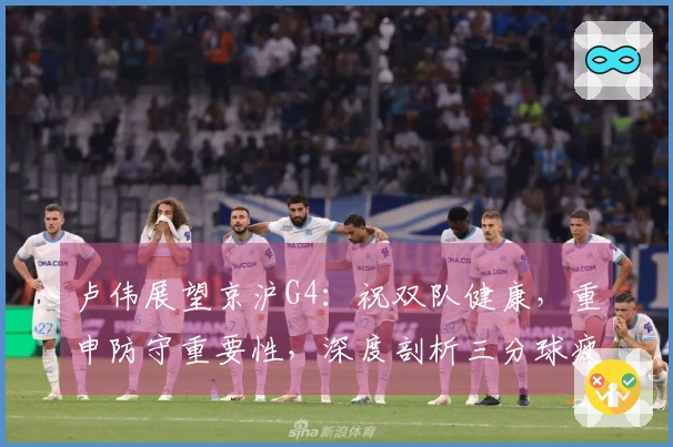 卢伟展望京沪G4：祝双队健康，重申防守重要性，深度剖析三分球疲软问题